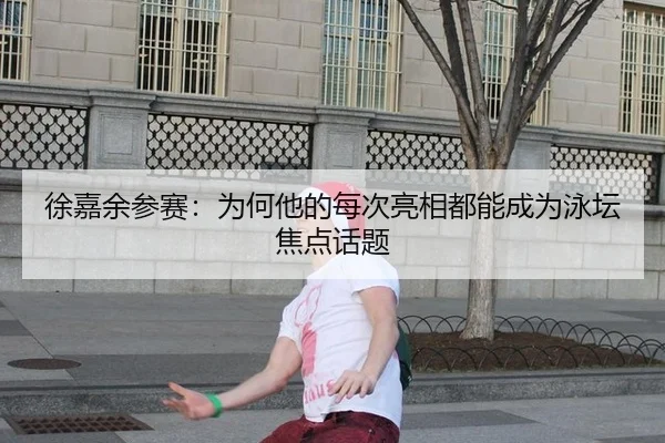 徐嘉余参赛：为何他的每次亮相都能成为泳坛焦点话题
